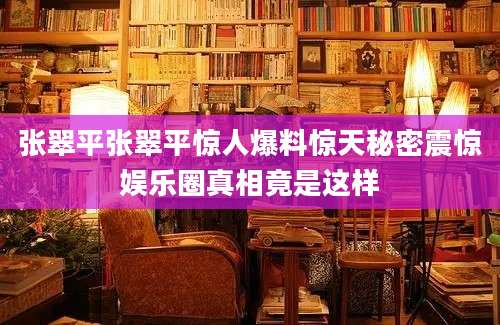 张翠平张翠平惊人爆料惊天秘密震惊娱乐圈真相竟是这样