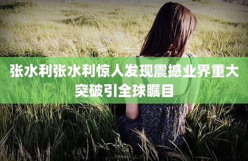 张水利张水利惊人发现震撼业界重大突破引全球瞩目