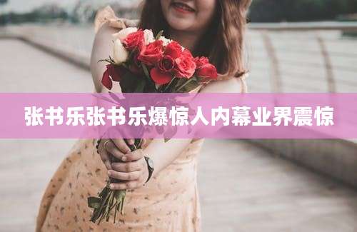 张书乐张书乐爆惊人内幕业界震惊