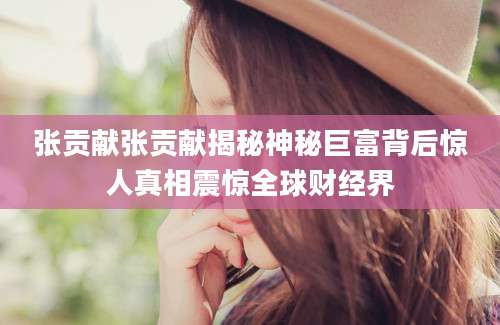 张贡献张贡献揭秘神秘巨富背后惊人真相震惊全球财经界