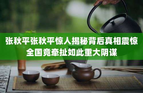 张秋平张秋平惊人揭秘背后真相震惊全国竟牵扯如此重大阴谋