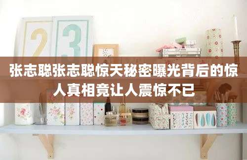 张志聪张志聪惊天秘密曝光背后的惊人真相竟让人震惊不已