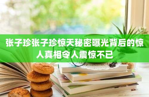 张子珍张子珍惊天秘密曝光背后的惊人真相令人震惊不已