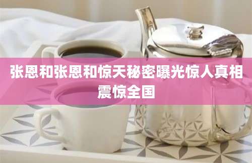 张恩和张恩和惊天秘密曝光惊人真相震惊全国