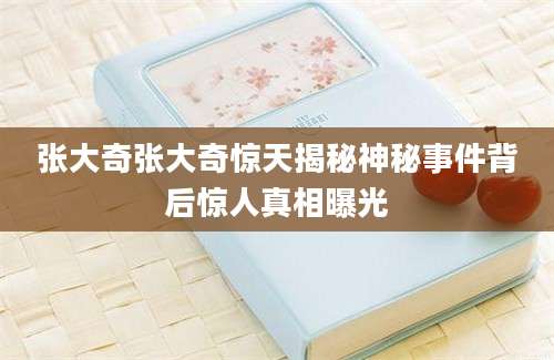 张大奇张大奇惊天揭秘神秘事件背后惊人真相曝光