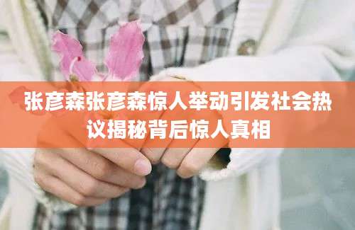 张彦森张彦森惊人举动引发社会热议揭秘背后惊人真相