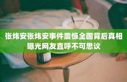 张炜安张炜安事件震惊全国背后真相曝光网友直呼不可思议