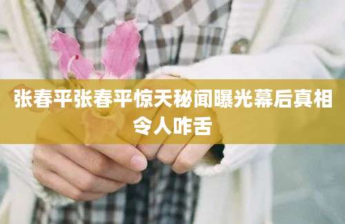 张春平张春平惊天秘闻曝光幕后真相令人咋舌
