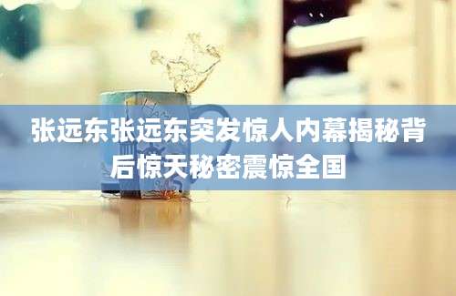 张远东张远东突发惊人内幕揭秘背后惊天秘密震惊全国