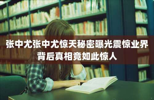 张中尤张中尤惊天秘密曝光震惊业界背后真相竟如此惊人