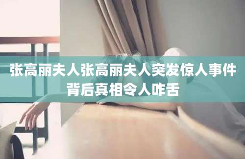 张高丽夫人张高丽夫人突发惊人事件背后真相令人咋舌
