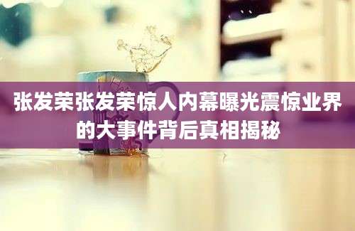 张发荣张发荣惊人内幕曝光震惊业界的大事件背后真相揭秘
