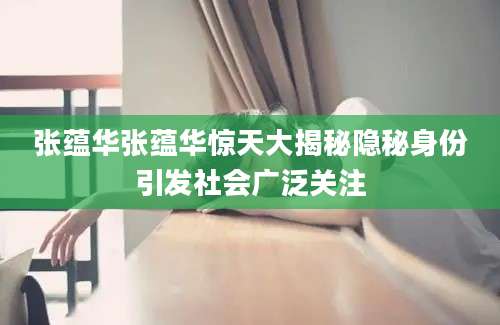 张蕴华张蕴华惊天大揭秘隐秘身份引发社会广泛关注