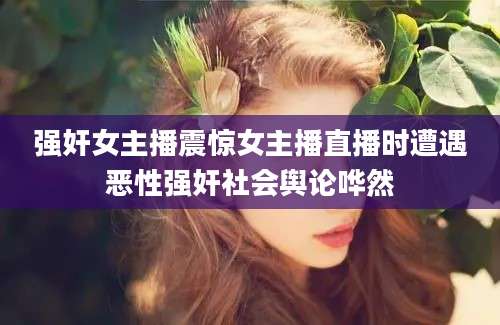 强奸女主播震惊女主播直播时遭遇恶性强奸社会舆论哗然