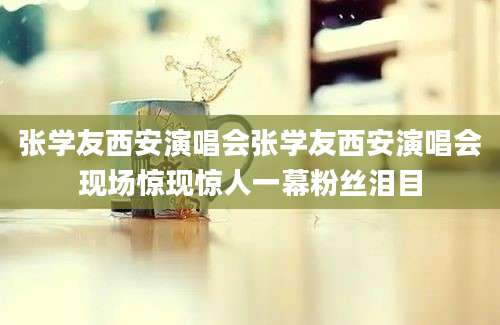 张学友西安演唱会张学友西安演唱会现场惊现惊人一幕粉丝泪目