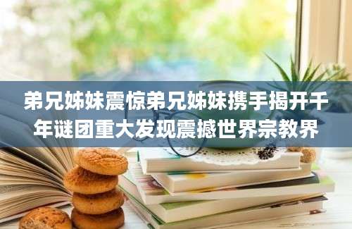 弟兄姊妹震惊弟兄姊妹携手揭开千年谜团重大发现震撼世界宗教界