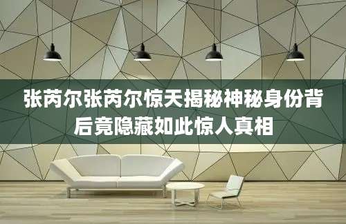 张芮尔张芮尔惊天揭秘神秘身份背后竟隐藏如此惊人真相