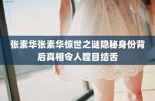 张素华张素华惊世之谜隐秘身份背后真相令人瞠目结舌