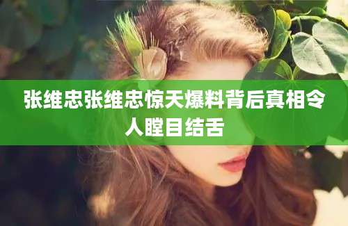 张维忠张维忠惊天爆料背后真相令人瞠目结舌
