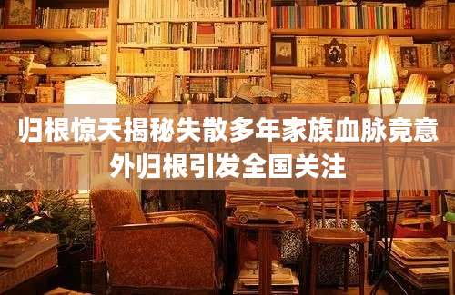 归根惊天揭秘失散多年家族血脉竟意外归根引发全国关注