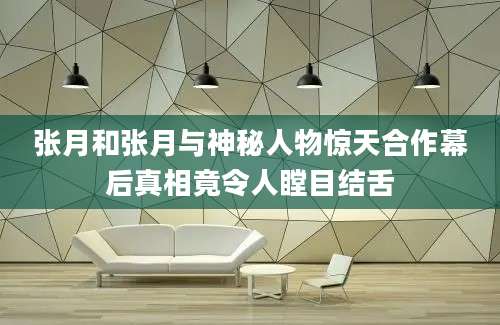 张月和张月与神秘人物惊天合作幕后真相竟令人瞠目结舌