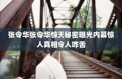 张令华张令华惊天秘密曝光内幕惊人真相令人咋舌
