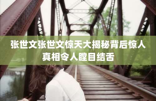 张世文张世文惊天大揭秘背后惊人真相令人瞠目结舌