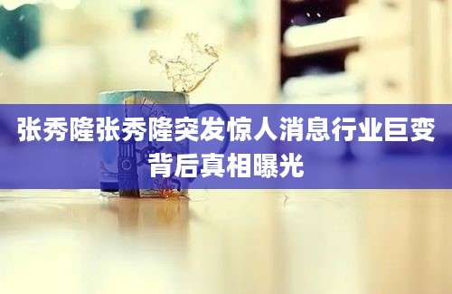 张秀隆张秀隆突发惊人消息行业巨变背后真相曝光