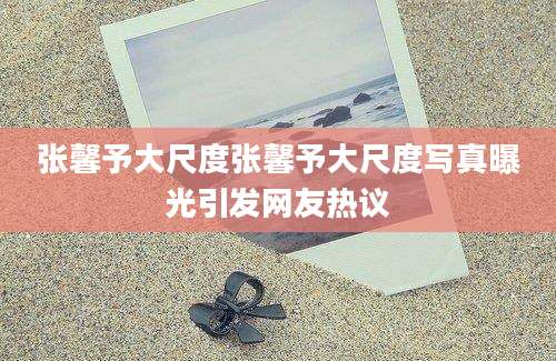 张馨予大尺度张馨予大尺度写真曝光引发网友热议
