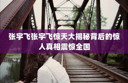 张宇飞张宇飞惊天大揭秘背后的惊人真相震惊全国