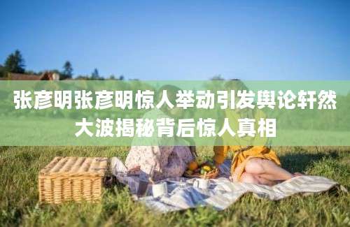 张彦明张彦明惊人举动引发舆论轩然大波揭秘背后惊人真相