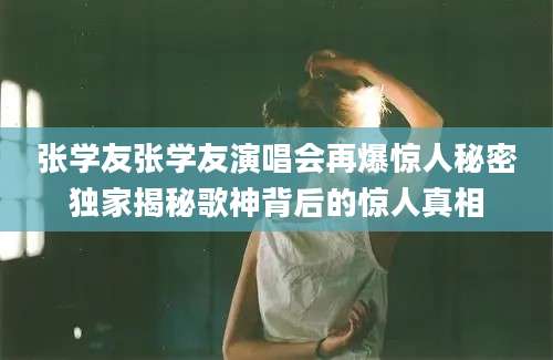 张学友张学友演唱会再爆惊人秘密独家揭秘歌神背后的惊人真相