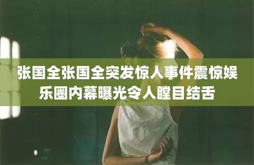 张国全张国全突发惊人事件震惊娱乐圈内幕曝光令人瞠目结舌