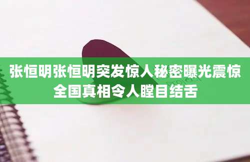 张恒明张恒明突发惊人秘密曝光震惊全国真相令人瞠目结舌