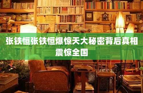 张铁恒张铁恒爆惊天大秘密背后真相震惊全国