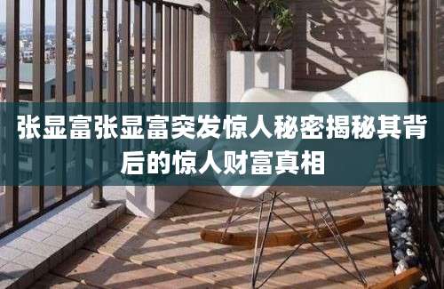 张显富张显富突发惊人秘密揭秘其背后的惊人财富真相
