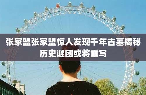 张家盟张家盟惊人发现千年古墓揭秘历史谜团或将重写