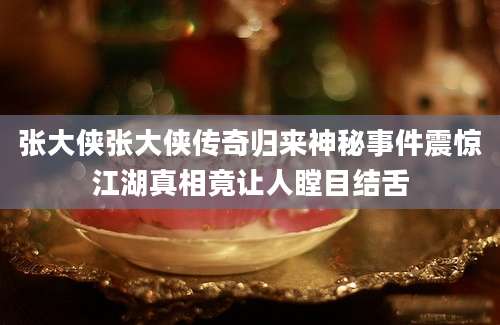张大侠张大侠传奇归来神秘事件震惊江湖真相竟让人瞠目结舌