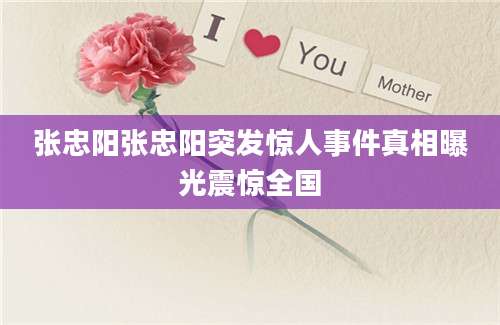 张忠阳张忠阳突发惊人事件真相曝光震惊全国