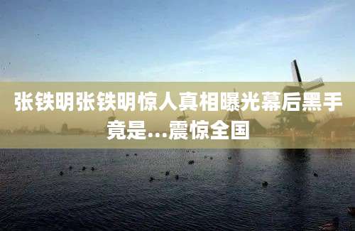 张铁明张铁明惊人真相曝光幕后黑手竟是...震惊全国