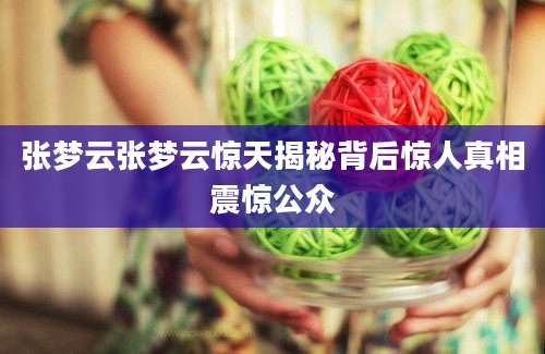 张梦云张梦云惊天揭秘背后惊人真相震惊公众