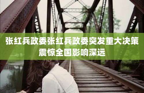 张红兵政委张红兵政委突发重大决策震惊全国影响深远