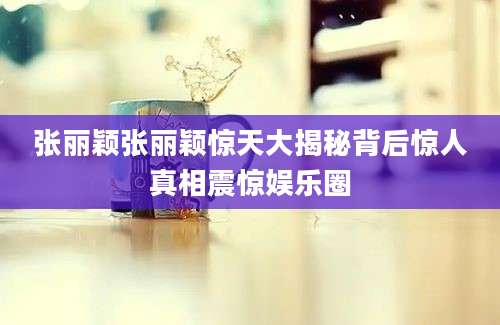 张丽颖张丽颖惊天大揭秘背后惊人真相震惊娱乐圈