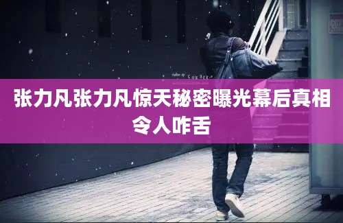 张力凡张力凡惊天秘密曝光幕后真相令人咋舌