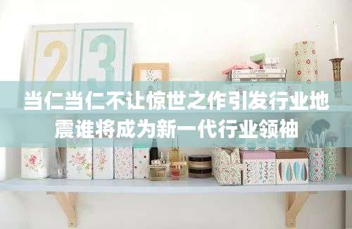 当仁当仁不让惊世之作引发行业地震谁将成为新一代行业领袖