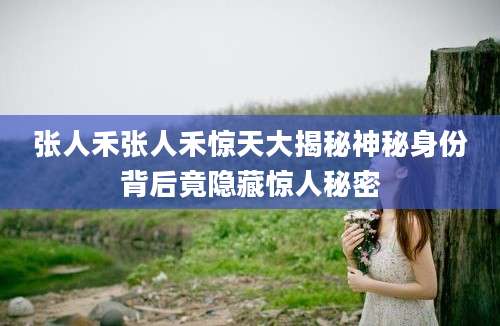 张人禾张人禾惊天大揭秘神秘身份背后竟隐藏惊人秘密