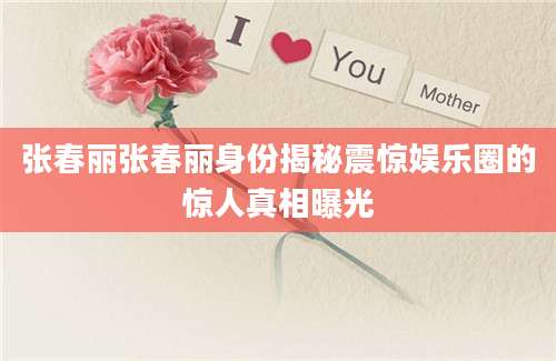 张春丽张春丽身份揭秘震惊娱乐圈的惊人真相曝光