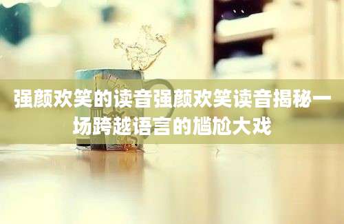 强颜欢笑的读音强颜欢笑读音揭秘一场跨越语言的尴尬大戏