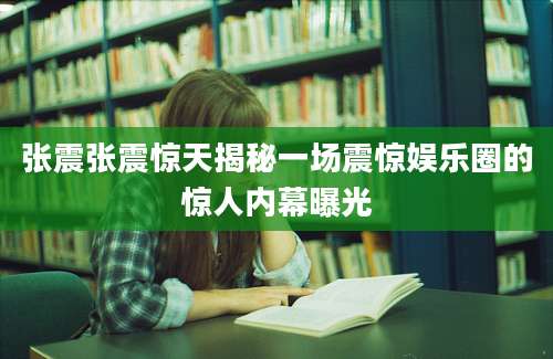 张震张震惊天揭秘一场震惊娱乐圈的惊人内幕曝光