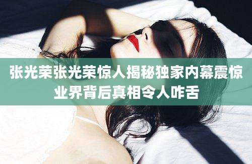 张光荣张光荣惊人揭秘独家内幕震惊业界背后真相令人咋舌